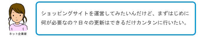 ショッピングサイトを運営してみたいんだけど、まずはじめに何が必要なの?日々の更新はできるだけカンタンに行いたい。